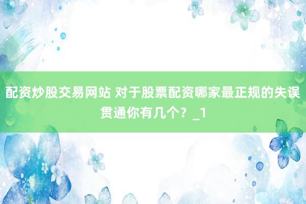配资炒股交易网站 对于股票配资哪家最正规的失误贯通你有几个？_1