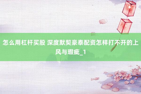 怎么用杠杆买股 深度默契豪泰配资怎样打不开的上风与瑕疵_1
