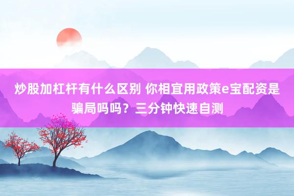 炒股加杠杆有什么区别 你相宜用政策e宝配资是骗局吗吗？三分钟快速自测