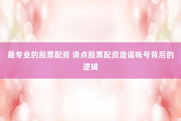 最专业的股票配资 清点股票配资造谣帐号背后的逻辑