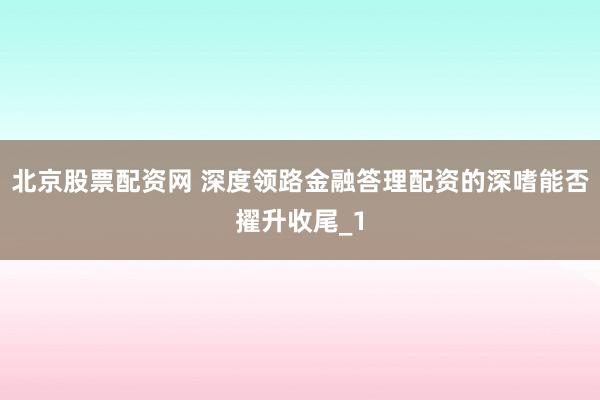 北京股票配资网 深度领路金融答理配资的深嗜能否擢升收尾_1