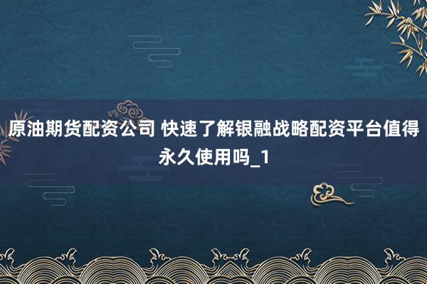 原油期货配资公司 快速了解银融战略配资平台值得永久使用吗_1