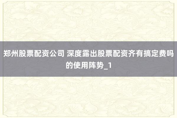 郑州股票配资公司 深度露出股票配资齐有搞定费吗的使用阵势_1