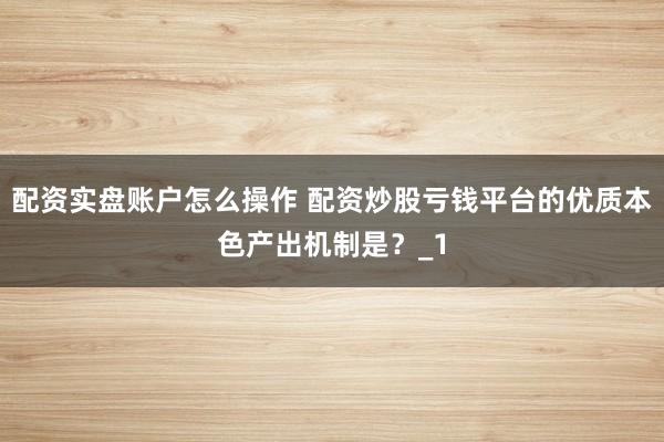 配资实盘账户怎么操作 配资炒股亏钱平台的优质本色产出机制是?_1