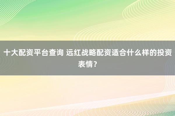 十大配资平台查询 远红战略配资适合什么样的投资表情？