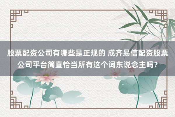 股票配资公司有哪些是正规的 成齐易信配资股票公司平台简直恰当所有这个词东说念主吗？