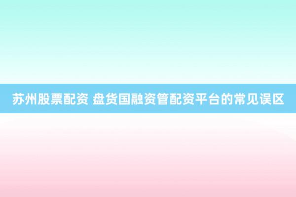 苏州股票配资 盘货国融资管配资平台的常见误区