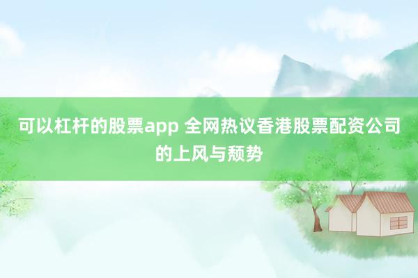 可以杠杆的股票app 全网热议香港股票配资公司的上风与颓势