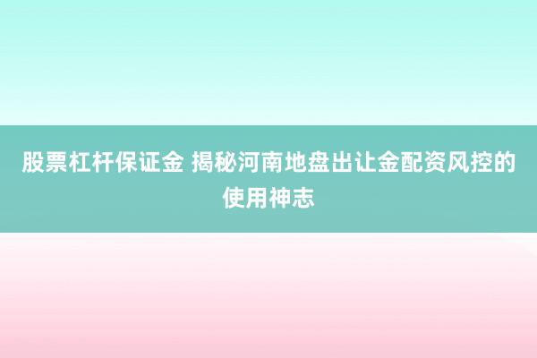 股票杠杆保证金 揭秘河南地盘出让金配资风控的使用神志