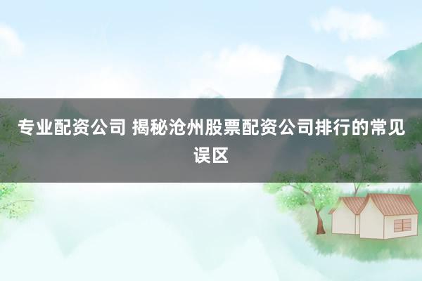 专业配资公司 揭秘沧州股票配资公司排行的常见误区