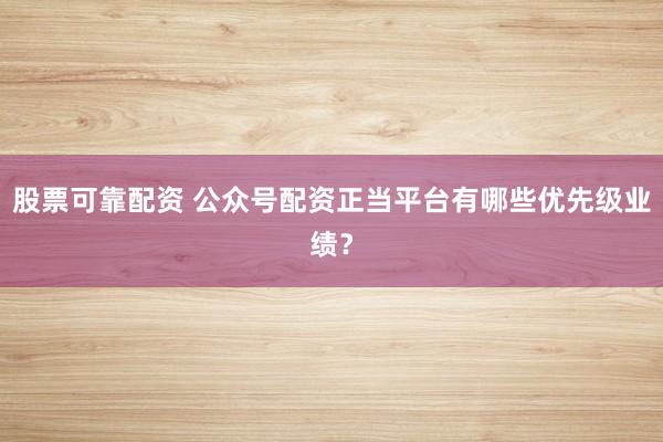 股票可靠配资 公众号配资正当平台有哪些优先级业绩？