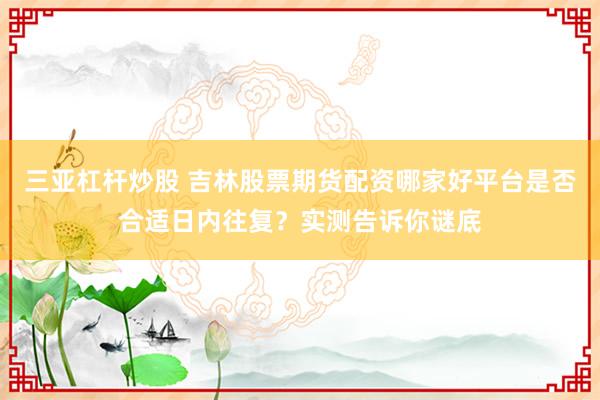 三亚杠杆炒股 吉林股票期货配资哪家好平台是否合适日内往复?实测告诉你谜底