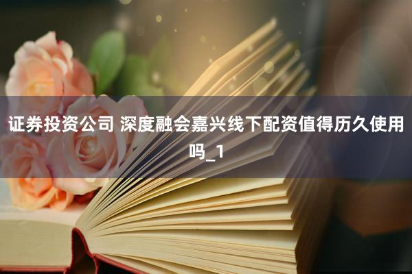 证券投资公司 深度融会嘉兴线下配资值得历久使用吗_1