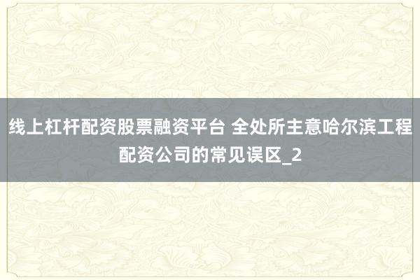 线上杠杆配资股票融资平台 全处所主意哈尔滨工程配资公司的常见误区_2