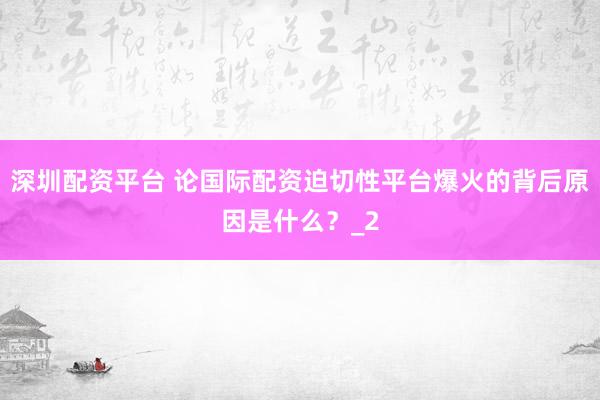 深圳配资平台 论国际配资迫切性平台爆火的背后原因是什么？_2